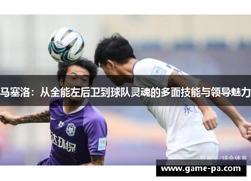 马塞洛：从全能左后卫到球队灵魂的多面技能与领导魅力