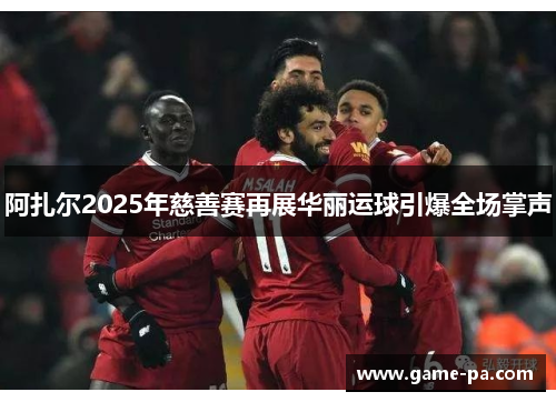 阿扎尔2025年慈善赛再展华丽运球引爆全场掌声